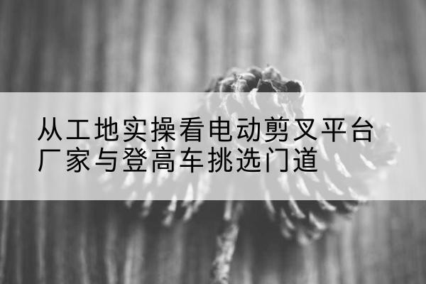 霍林郭勒电动剪叉升降平台厂家-从工地实操看电动剪叉平台厂家与登高车挑选门道