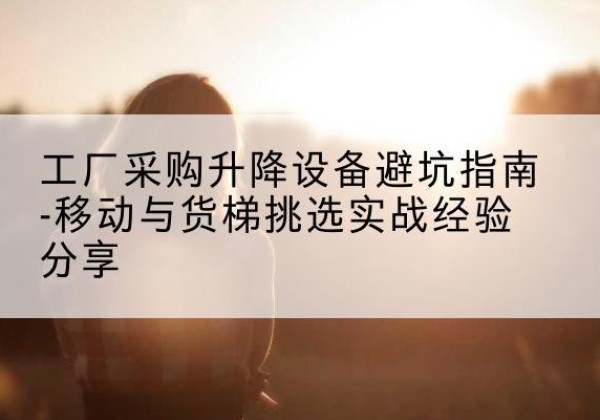 霍林郭勒移动式升降机怎么选-工厂采购升降设备避坑指南-移动与货梯挑选实战经验分享