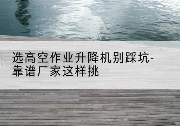 霍林郭勒剪叉式升降机厂家-选高空作业升降机别踩坑-靠谱厂家这样挑