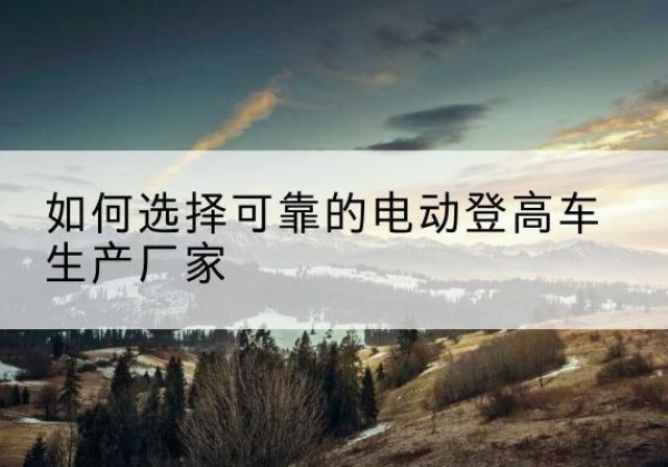 霍林郭勒电动登高车厂家-如何选择可靠的电动登高车生产厂家