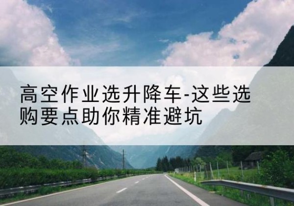 霍林郭勒升降车厂家-高空作业选升降车-这些选购要点助你*避坑