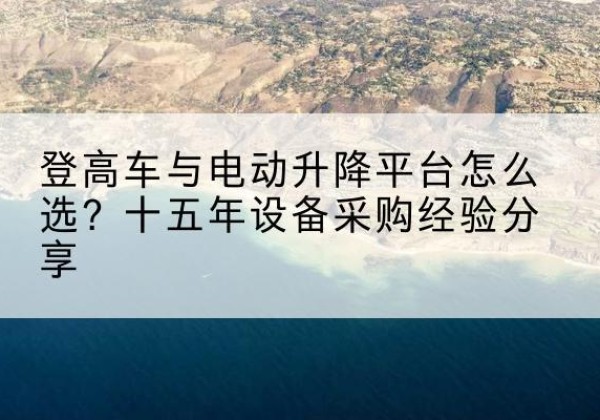 霍林郭勒登高车厂家厂家-登高车与电动升降平台怎么选？十五年设备采购经验分享