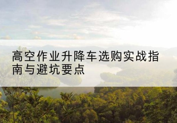 霍林郭勒升降车怎么选-高空作业升降车选购实战指南与避坑要点
