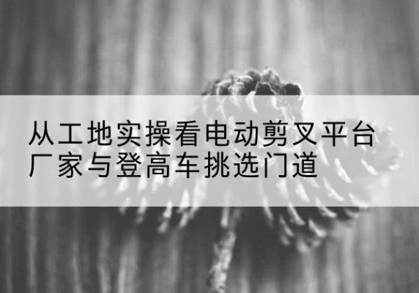 霍林郭勒电动剪叉升降平台厂家-从工地实操看电动剪叉平台厂家与登高车挑选门道